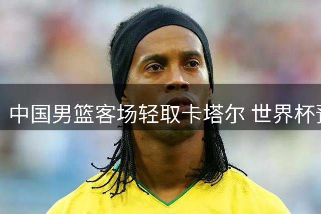 中国男篮客场轻取卡塔尔 世界杯预选赛旗开得胜