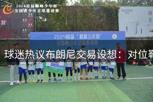 球迷热议布朗尼交易设想：对位勒布朗时父子较量会怎样
