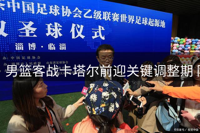 男篮客战卡塔尔前迎关键调整期 阵容利弊交织考验球队