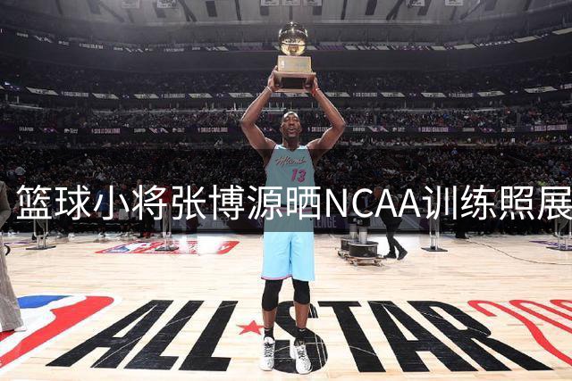 篮球小将张博源晒NCAA训练照展现强健体态